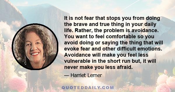 It is not fear that stops you from doing the brave and true thing in your daily life. Rather, the problem is avoidance. You want to feel comfortable so you avoid doing or saying the thing that will evoke fear and other