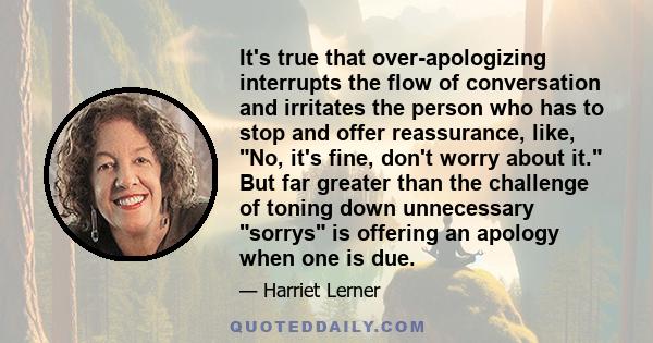 It's true that over-apologizing interrupts the flow of conversation and irritates the person who has to stop and offer reassurance, like, No, it's fine, don't worry about it. But far greater than the challenge of toning 