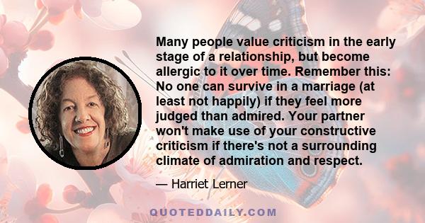 Many people value criticism in the early stage of a relationship, but become allergic to it over time. Remember this: No one can survive in a marriage (at least not happily) if they feel more judged than admired. Your