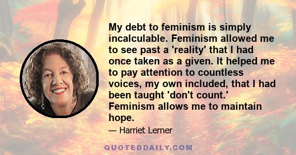 My debt to feminism is simply incalculable. Feminism allowed me to see past a 'reality' that I had once taken as a given. It helped me to pay attention to countless voices, my own included, that I had been taught 'don't 