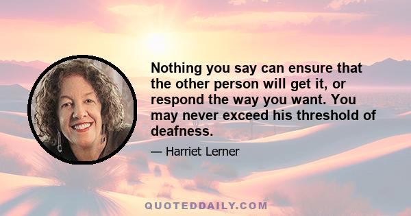 Nothing you say can ensure that the other person will get it, or respond the way you want. You may never exceed his threshold of deafness.