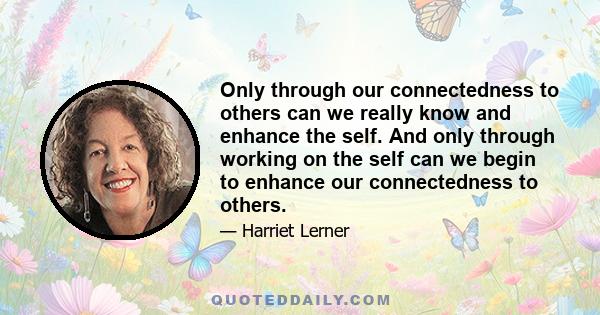 Only through our connectedness to others can we really know and enhance the self. And only through working on the self can we begin to enhance our connectedness to others.