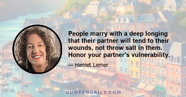 People marry with a deep longing that their partner will tend to their wounds, not throw salt in them. Honor your partner's vulnerability.