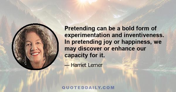 Pretending can be a bold form of experimentation and inventiveness. In pretending joy or happiness, we may discover or enhance our capacity for it.