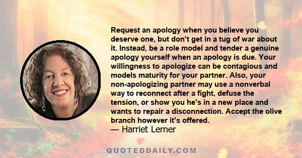 Request an apology when you believe you deserve one, but don't get in a tug of war about it. Instead, be a role model and tender a genuine apology yourself when an apology is due. Your willingness to apologize can be