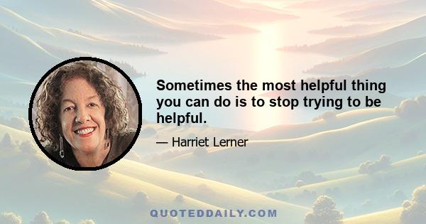 Sometimes the most helpful thing you can do is to stop trying to be helpful.