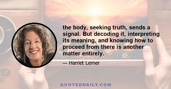 the body, seeking truth, sends a signal. But decoding it, interpreting its meaning, and knowing how to proceed from there is another matter entirely.