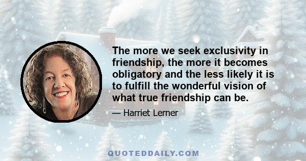 The more we seek exclusivity in friendship, the more it becomes obligatory and the less likely it is to fulfill the wonderful vision of what true friendship can be.