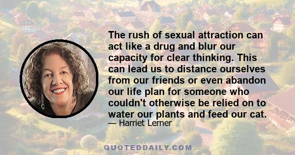 The rush of sexual attraction can act like a drug and blur our capacity for clear thinking. This can lead us to distance ourselves from our friends or even abandon our life plan for someone who couldn't otherwise be