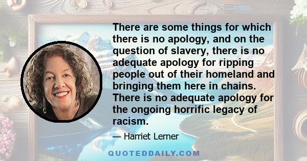 There are some things for which there is no apology, and on the question of slavery, there is no adequate apology for ripping people out of their homeland and bringing them here in chains. There is no adequate apology