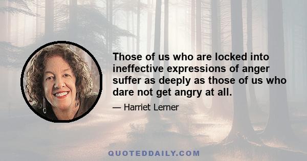 Those of us who are locked into ineffective expressions of anger suffer as deeply as those of us who dare not get angry at all.