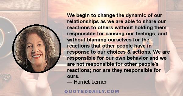 We begin to change the dynamic of our relationships as we are able to share our reactions to others without holding them responsible for causing our feelings, and without blaming ourselves for the reactions that other