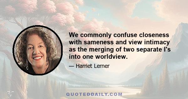 We commonly confuse closeness with sameness and view intimacy as the merging of two separate I's into one worldview.