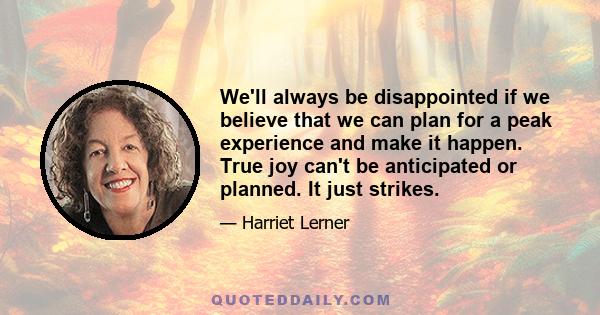 We'll always be disappointed if we believe that we can plan for a peak experience and make it happen. True joy can't be anticipated or planned. It just strikes.