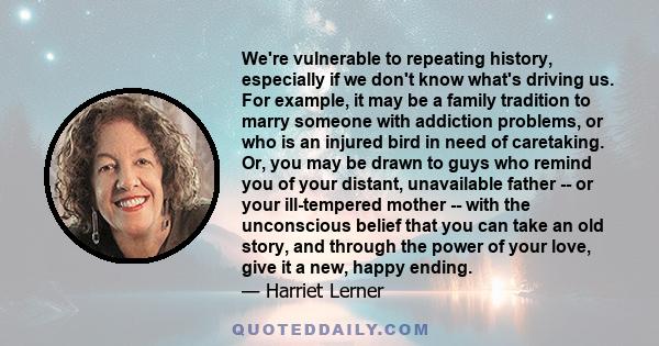 We're vulnerable to repeating history, especially if we don't know what's driving us. For example, it may be a family tradition to marry someone with addiction problems, or who is an injured bird in need of caretaking.