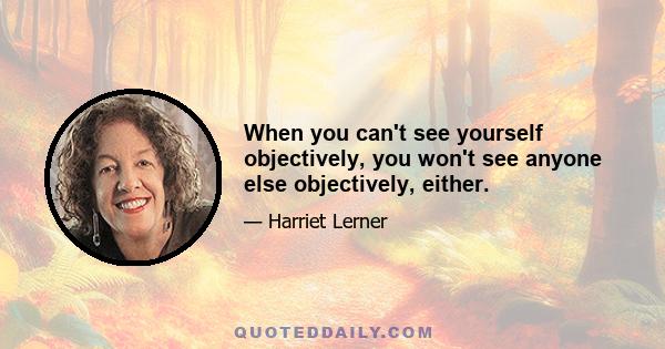 When you can't see yourself objectively, you won't see anyone else objectively, either.