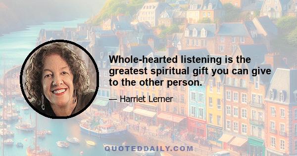 Whole-hearted listening is the greatest spiritual gift you can give to the other person.