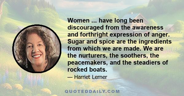 Women ... have long been discouraged from the awareness and forthright expression of anger. Sugar and spice are the ingredients from which we are made. We are the nurturers, the soothers, the peacemakers, and the