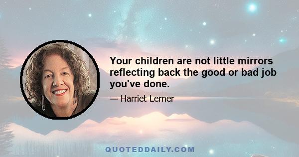 Your children are not little mirrors reflecting back the good or bad job you've done.