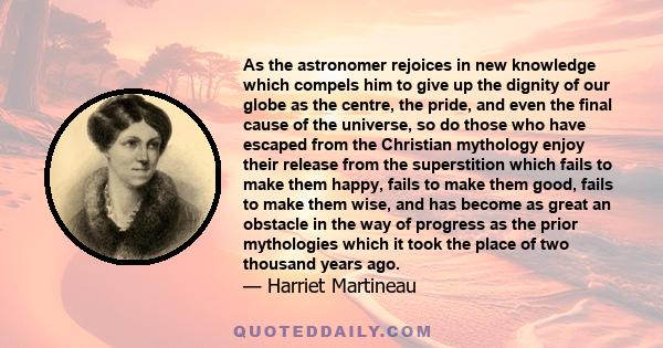 As the astronomer rejoices in new knowledge which compels him to give up the dignity of our globe as the centre, the pride, and even the final cause of the universe, so do those who have escaped from the Christian