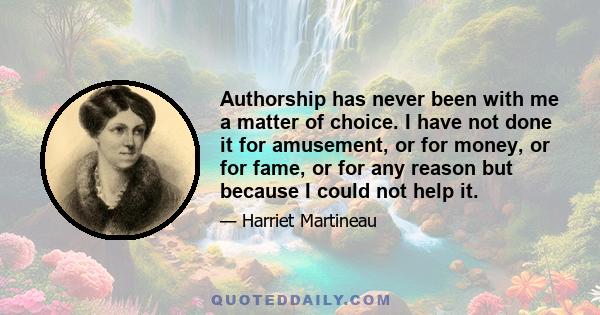 Authorship has never been with me a matter of choice. I have not done it for amusement, or for money, or for fame, or for any reason but because I could not help it.