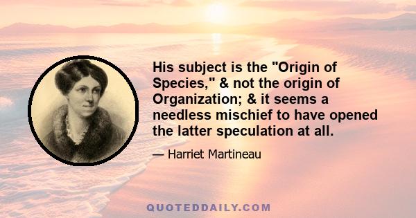 His subject is the Origin of Species, & not the origin of Organization; & it seems a needless mischief to have opened the latter speculation at all.