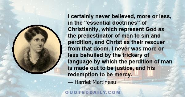 I certainly never believed, more or less, in the essential doctrines of Christianity, which represent God as the predestinator of men to sin and perdition, and Christ as their rescuer from that doom. I never was more or 