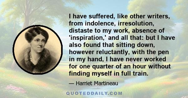 I have suffered, like other writers, from indolence, irresolution, distaste to my work, absence of 'inspiration,' and all that: but I have also found that sitting down, however reluctantly, with the pen in my hand, I