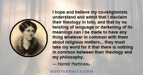 I hope and believe my co-religionists understand and admit that I disclaim their theology in toto, and that by no twisting of language or darkening of its meanings can I be made to have any thing whatever in common with 