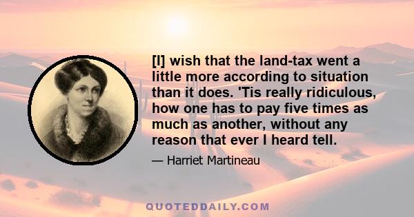 [I] wish that the land-tax went a little more according to situation than it does. 'Tis really ridiculous, how one has to pay five times as much as another, without any reason that ever I heard tell.