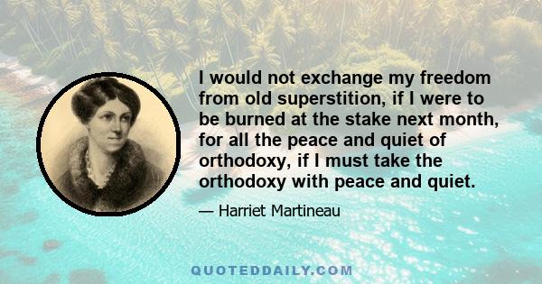 I would not exchange my freedom from old superstition, if I were to be burned at the stake next month, for all the peace and quiet of orthodoxy, if I must take the orthodoxy with peace and quiet.