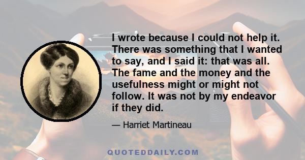 I wrote because I could not help it. There was something that I wanted to say, and I said it: that was all. The fame and the money and the usefulness might or might not follow. It was not by my endeavor if they did.