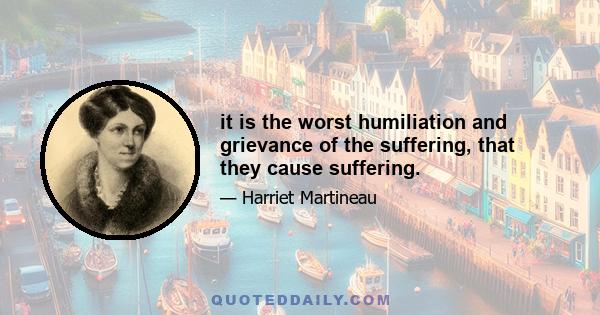 it is the worst humiliation and grievance of the suffering, that they cause suffering.