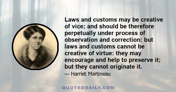 Laws and customs may be creative of vice; and should be therefore perpetually under process of observation and correction: but laws and customs cannot be creative of virtue: they may encourage and help to preserve it;