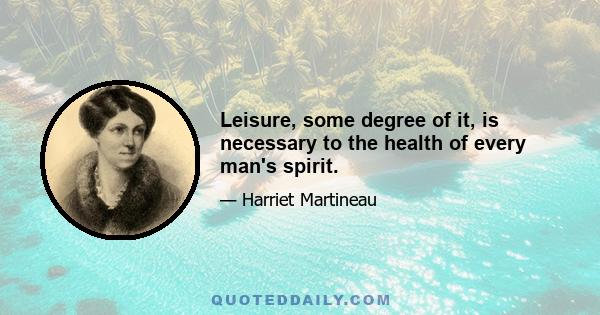 Leisure, some degree of it, is necessary to the health of every man's spirit.