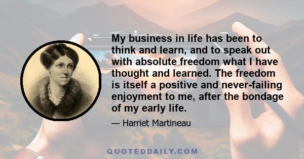 My business in life has been to think and learn, and to speak out with absolute freedom what I have thought and learned. The freedom is itself a positive and never-failing enjoyment to me, after the bondage of my early