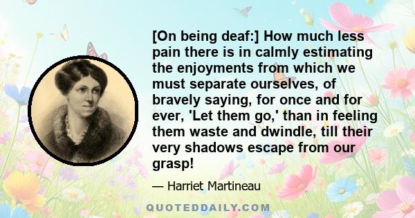 [On being deaf:] How much less pain there is in calmly estimating the enjoyments from which we must separate ourselves, of bravely saying, for once and for ever, 'Let them go,' than in feeling them waste and dwindle,