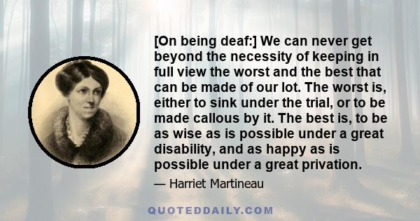 [On being deaf:] We can never get beyond the necessity of keeping in full view the worst and the best that can be made of our lot. The worst is, either to sink under the trial, or to be made callous by it. The best is,