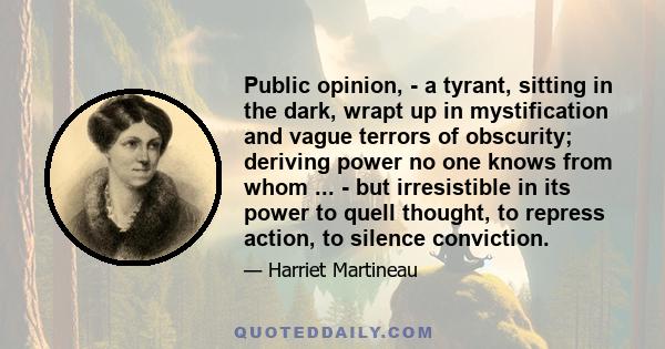 Public opinion, - a tyrant, sitting in the dark, wrapt up in mystification and vague terrors of obscurity; deriving power no one knows from whom ... - but irresistible in its power to quell thought, to repress action,