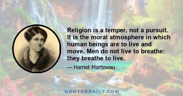 Religion is a temper, not a pursuit. It is the moral atmosphere in which human beings are to live and move. Men do not live to breathe: they breathe to live.