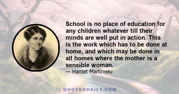 School is no place of education for any children whatever till their minds are well put in action. This is the work which has to be done at home, and which may be done in all homes where the mother is a sensible woman.