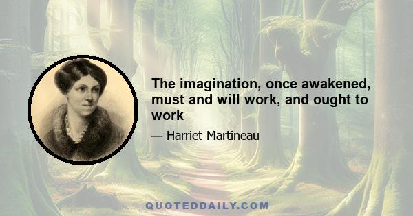 The imagination, once awakened, must and will work, and ought to work