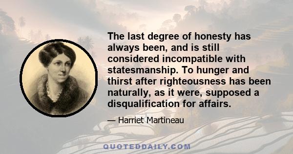 The last degree of honesty has always been, and is still considered incompatible with statesmanship. To hunger and thirst after righteousness has been naturally, as it were, supposed a disqualification for affairs.