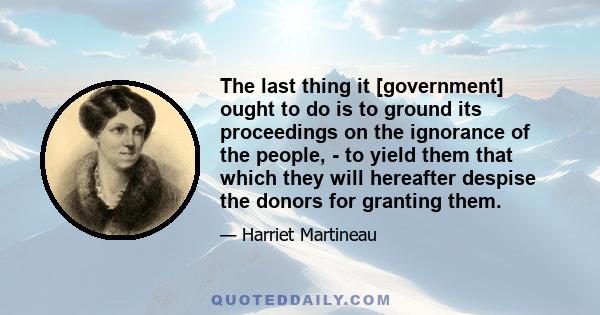 The last thing it [government] ought to do is to ground its proceedings on the ignorance of the people, - to yield them that which they will hereafter despise the donors for granting them.