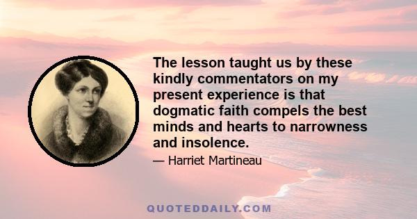 The lesson taught us by these kindly commentators on my present experience is that dogmatic faith compels the best minds and hearts to narrowness and insolence.