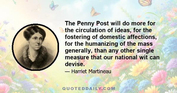 The Penny Post will do more for the circulation of ideas, for the fostering of domestic affections, for the humanizing of the mass generally, than any other single measure that our national wit can devise.