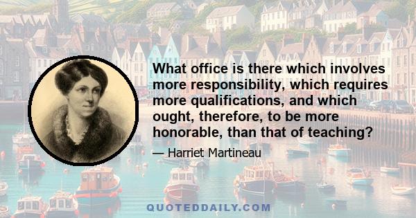 What office is there which involves more responsibility, which requires more qualifications, and which ought, therefore, to be more honorable, than that of teaching?