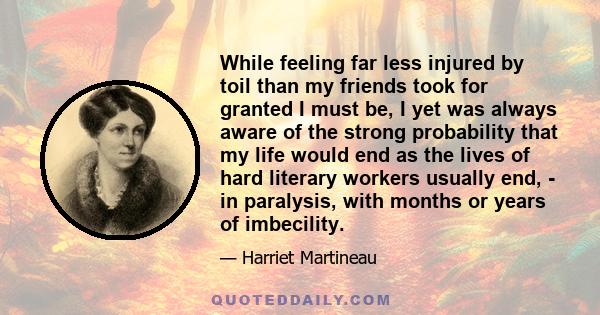 While feeling far less injured by toil than my friends took for granted I must be, I yet was always aware of the strong probability that my life would end as the lives of hard literary workers usually end, - in