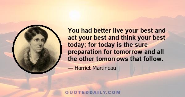 You had better live your best and act your best and think your best today; for today is the sure preparation for tomorrow and all the other tomorrows that follow.