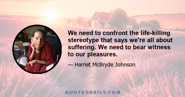 We need to confront the life-killing stereotype that says we're all about suffering. We need to bear witness to our pleasures.